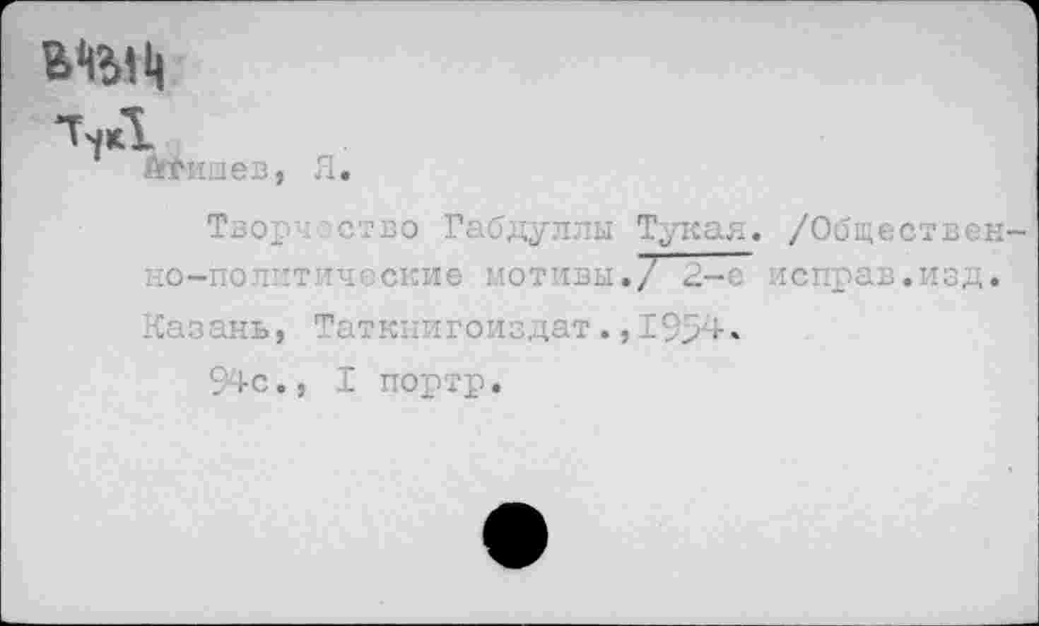 ﻿ТчД &Ншев, Я.
Творчество Габдуллы Тукая. /Общественно-политические мотивы./ 2-е исправ.изд. Казань, Таткпигоиздат.,1994.
94с., I портр.